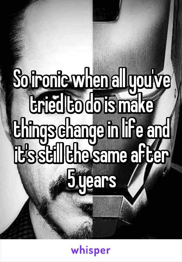So ironic when all you've tried to do is make things change in life and it's still the same after 5 years