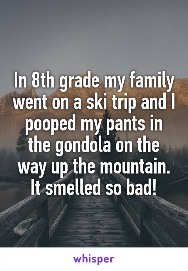 In 8th grade my family went on a ski trip and I pooped my pants in the gondola on the way up the mountain. It smelled so bad!