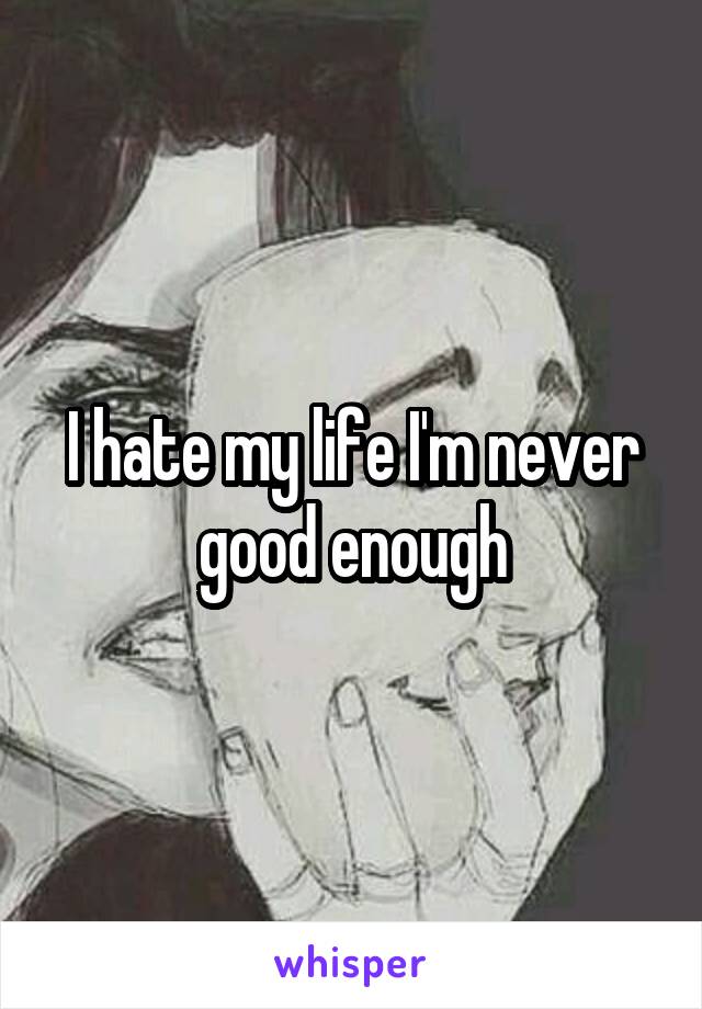 I hate my life I'm never good enough