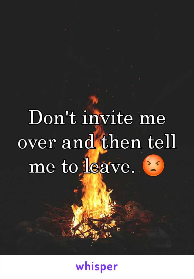 Don't invite me over and then tell me to leave. 😡