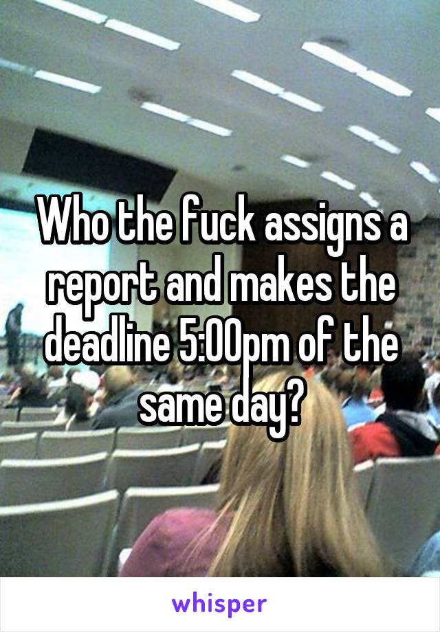 Who the fuck assigns a report and makes the deadline 5:00pm of the same day?