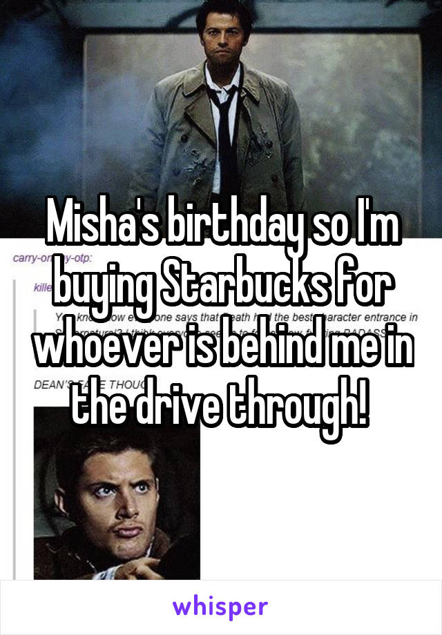 Misha's birthday so I'm buying Starbucks for whoever is behind me in the drive through! 