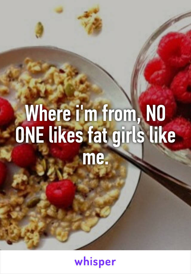 Where i'm from, NO ONE likes fat girls like me.