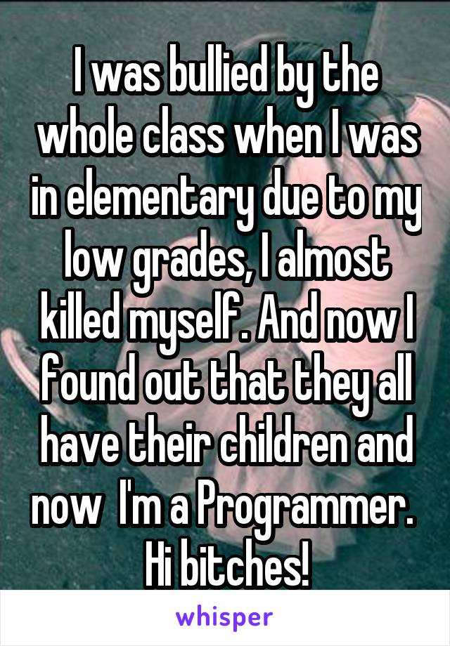 I was bullied by the whole class when I was in elementary due to my low grades, I almost killed myself. And now I found out that they all have their children and now  I'm a Programmer. 
Hi bitches!