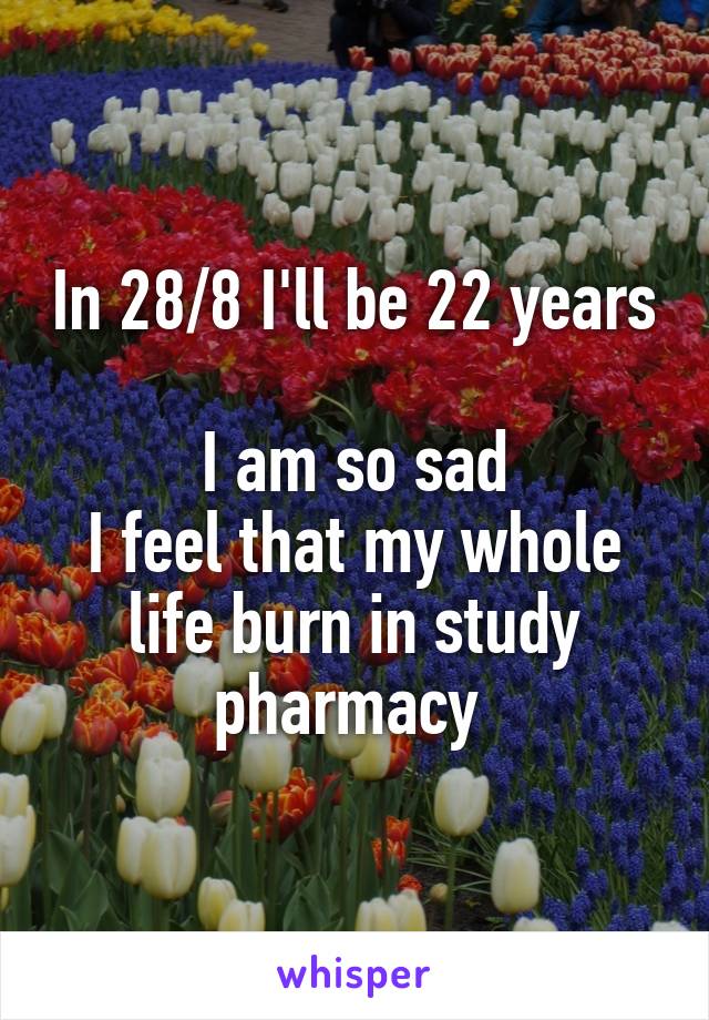 In 28/8 I'll be 22 years 
I am so sad
I feel that my whole life burn in study pharmacy 