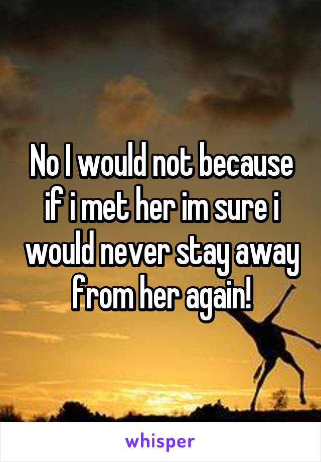 No I would not because if i met her im sure i would never stay away from her again!