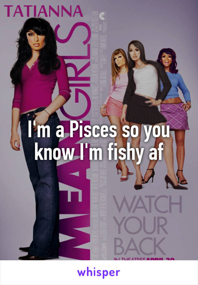 I'm a Pisces so you know I'm fishy af