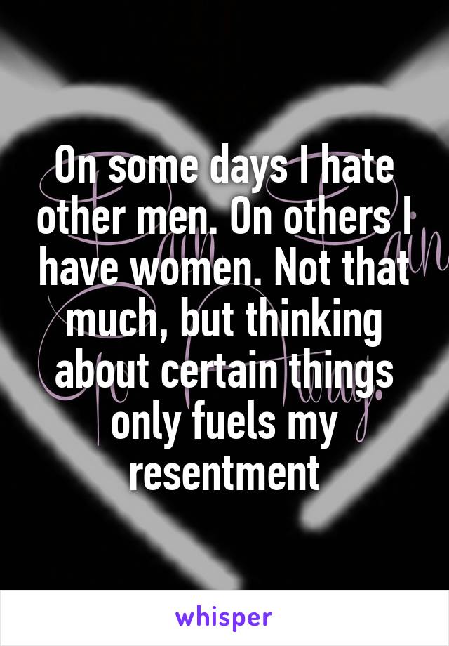 On some days I hate other men. On others I have women. Not that much, but thinking about certain things only fuels my resentment