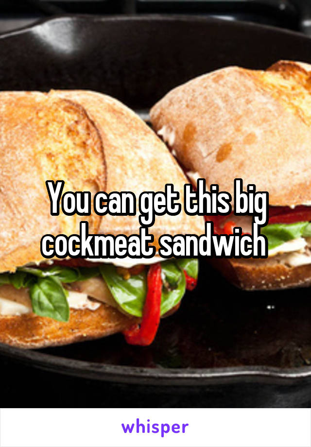 You can get this big cockmeat sandwich 