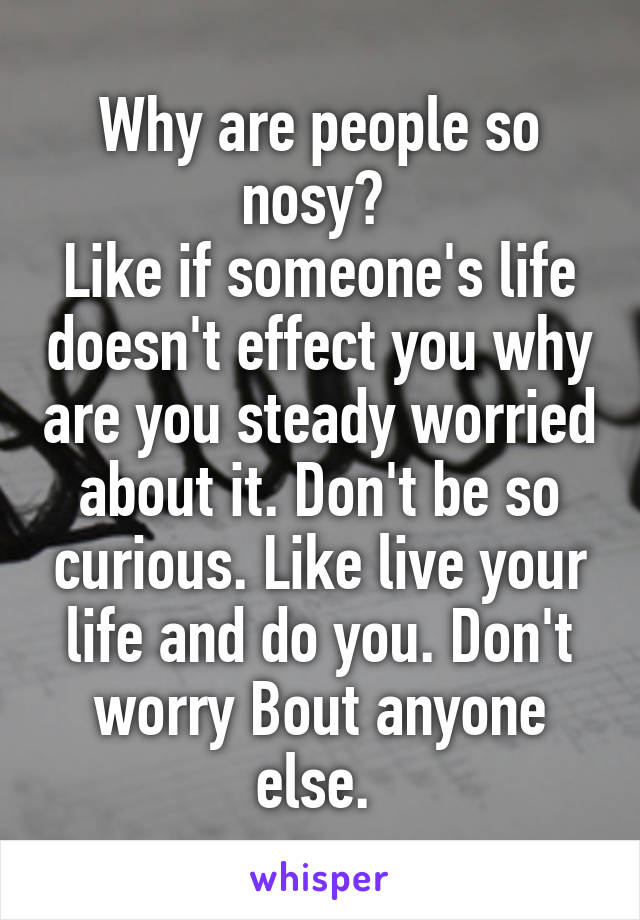 Why are people so nosy? 
Like if someone's life doesn't effect you why are you steady worried about it. Don't be so curious. Like live your life and do you. Don't worry Bout anyone else. 