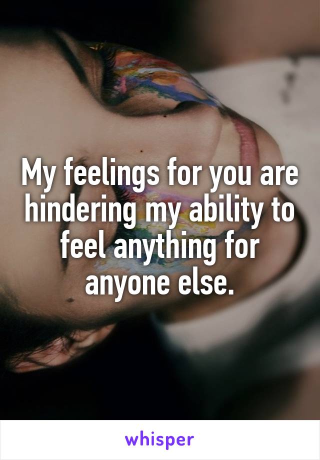 My feelings for you are hindering my ability to feel anything for anyone else.