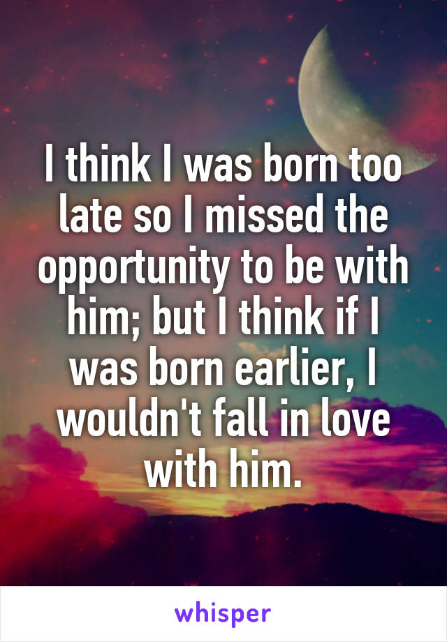 I think I was born too late so I missed the opportunity to be with him; but I think if I was born earlier, I wouldn't fall in love with him.