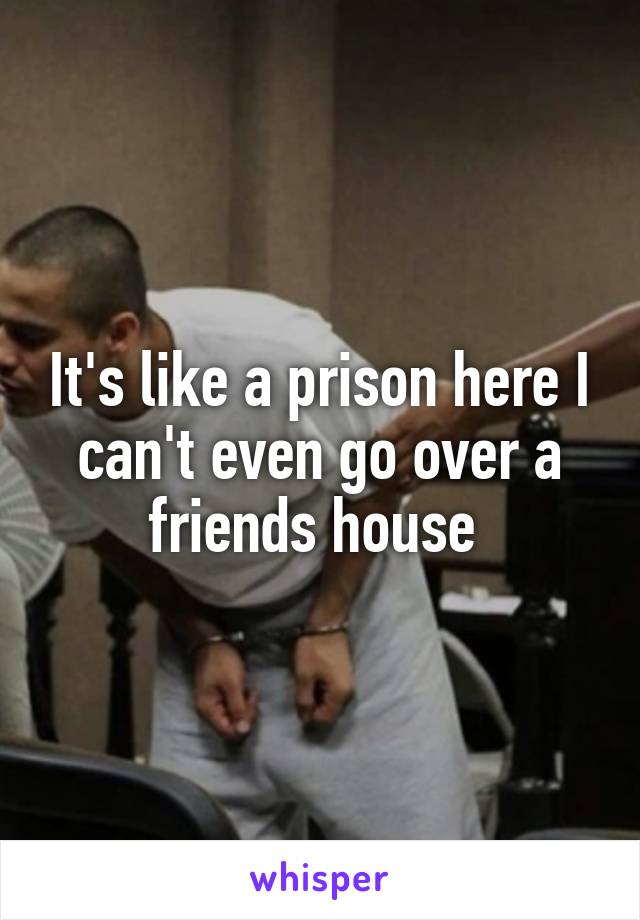 It's like a prison here I can't even go over a friends house 