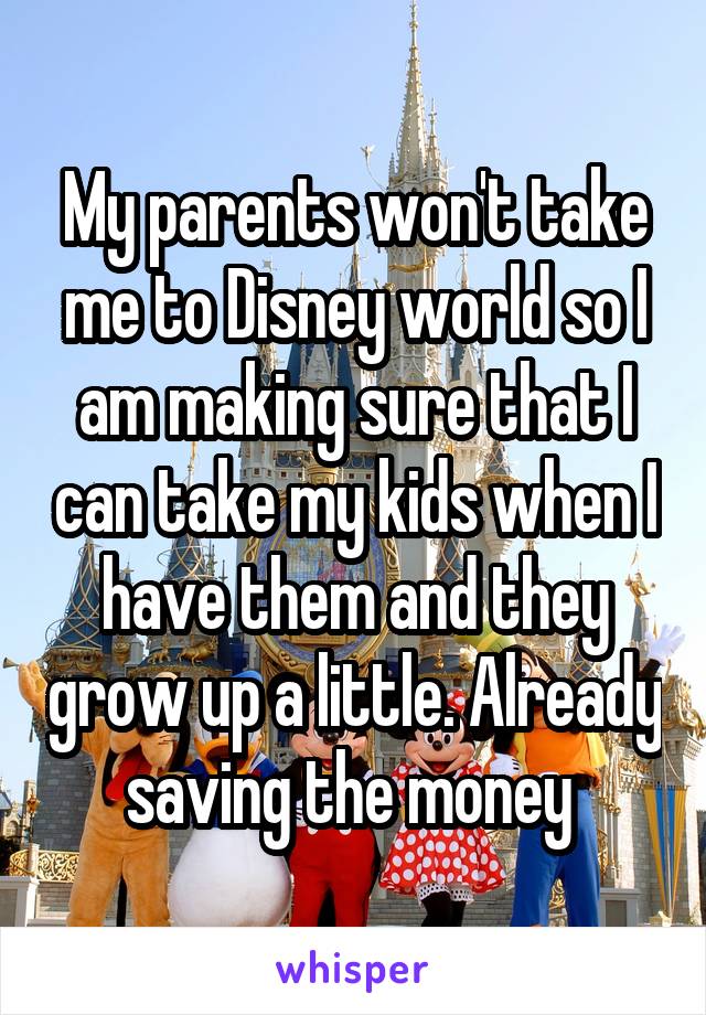 My parents won't take me to Disney world so I am making sure that I can take my kids when I have them and they grow up a little. Already saving the money 
