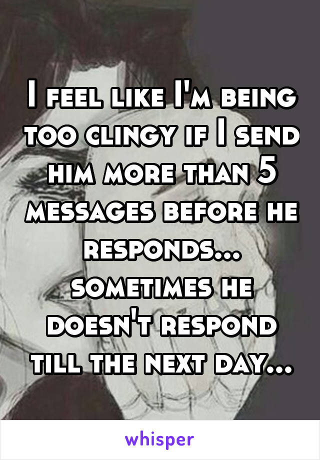 I feel like I'm being too clingy if I send him more than 5 messages before he responds... sometimes he doesn't respond till the next day...