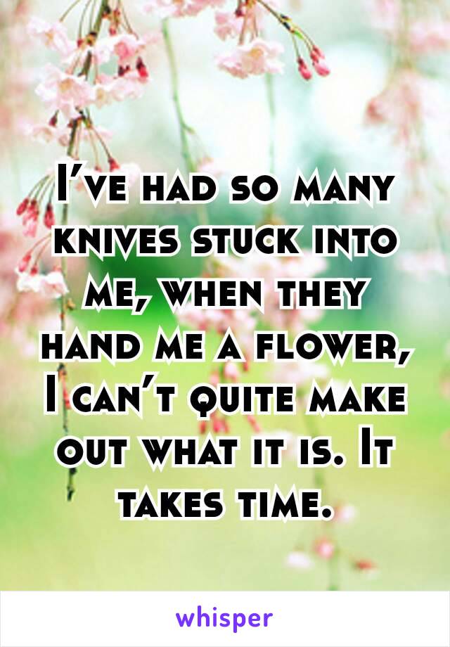 I’ve had so many knives stuck into me, when they hand me a flower, I can’t quite make out what it is. It takes time.