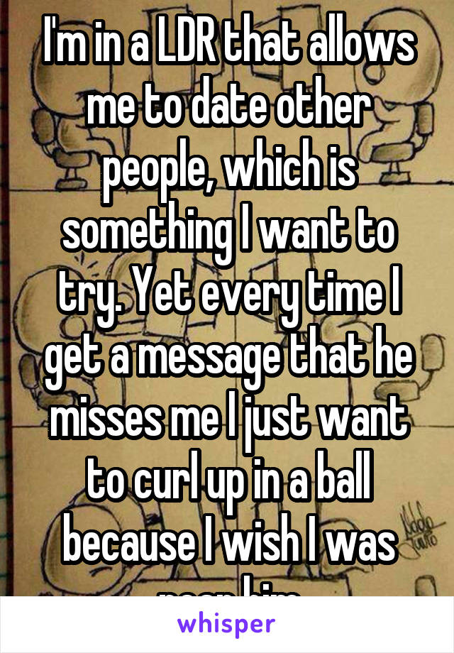 I'm in a LDR that allows me to date other people, which is something I want to try. Yet every time I get a message that he misses me I just want to curl up in a ball because I wish I was near him