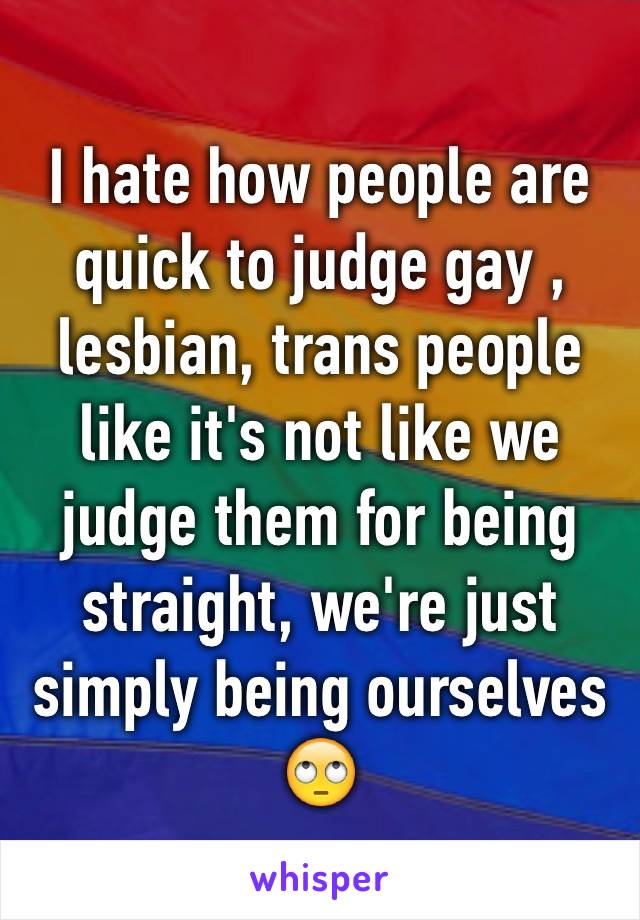 I hate how people are quick to judge gay , lesbian, trans people like it's not like we judge them for being straight, we're just simply being ourselves 🙄