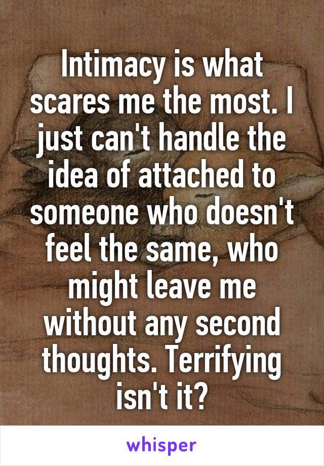 Intimacy is what scares me the most. I just can't handle the idea of attached to someone who doesn't feel the same, who might leave me without any second thoughts. Terrifying isn't it?