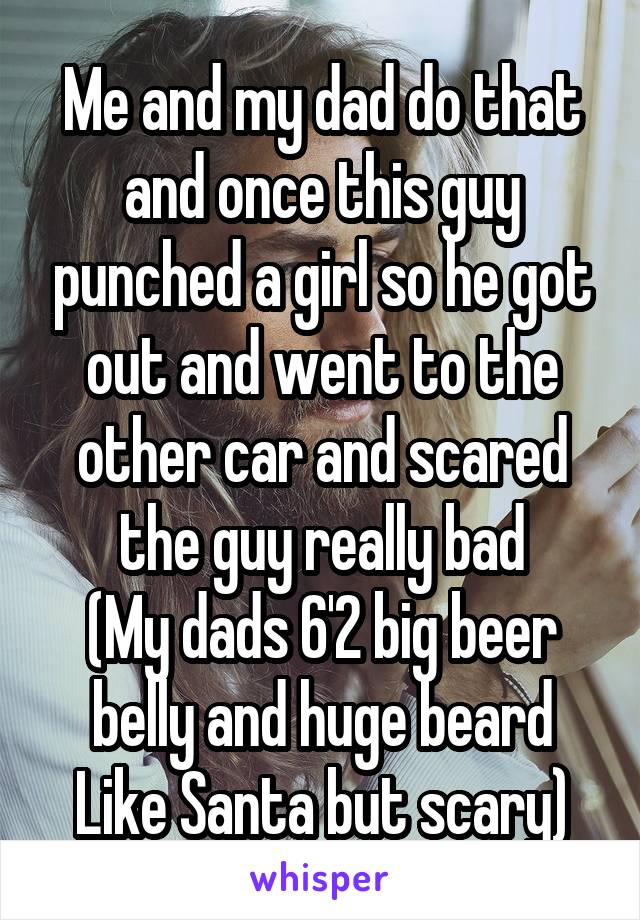 Me and my dad do that and once this guy punched a girl so he got out and went to the other car and scared the guy really bad
(My dads 6'2 big beer belly and huge beard
Like Santa but scary)