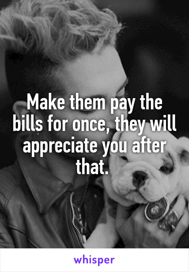 Make them pay the bills for once, they will appreciate you after that. 