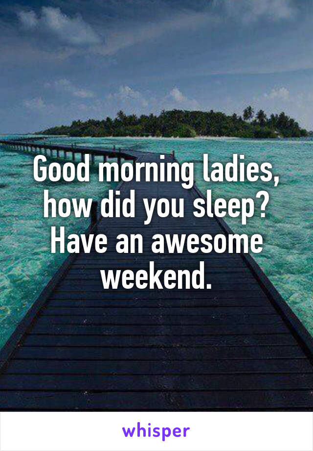 Good morning ladies, how did you sleep? Have an awesome weekend.