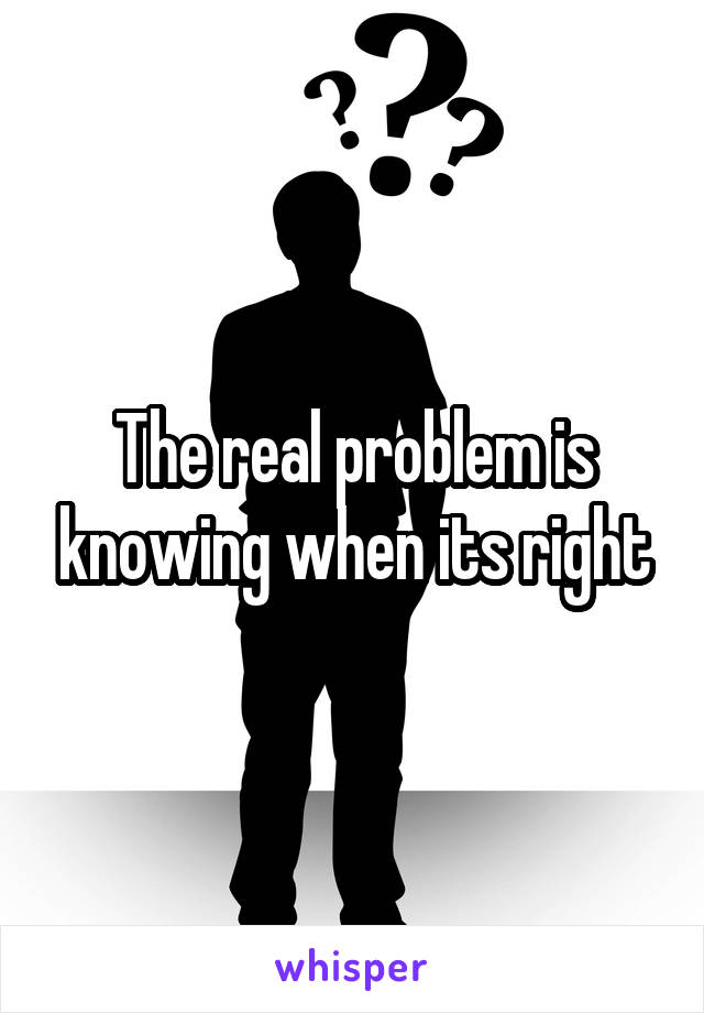 The real problem is knowing when its right