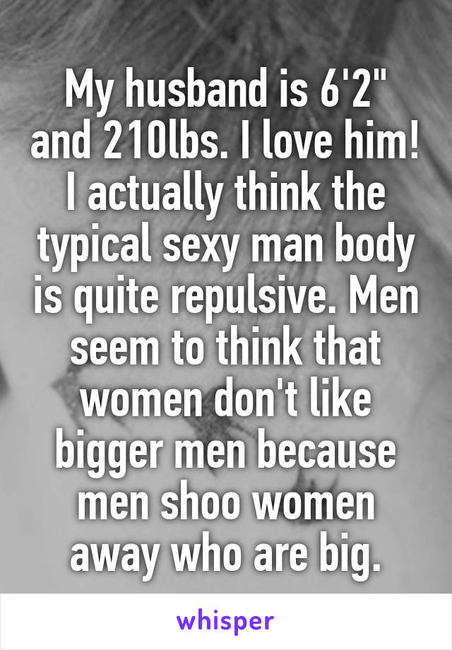 My husband is 6'2" and 210lbs. I love him! I actually think the typical sexy man body is quite repulsive. Men seem to think that women don't like bigger men because men shoo women away who are big.