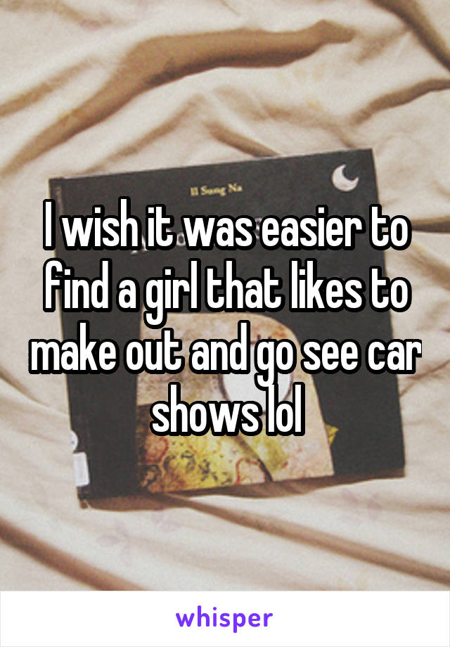 I wish it was easier to find a girl that likes to make out and go see car shows lol