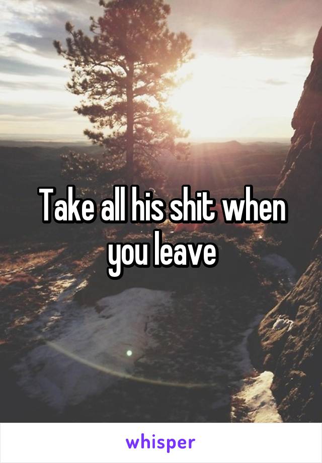 Take all his shit when you leave