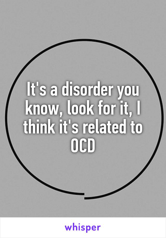 It's a disorder you know, look for it, I think it's related to OCD