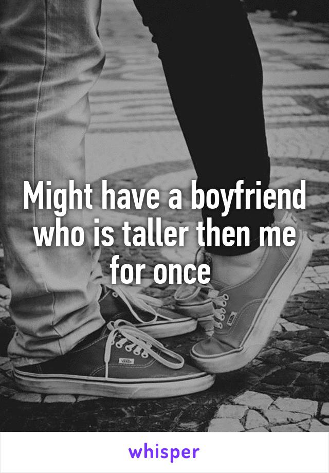 Might have a boyfriend who is taller then me for once 