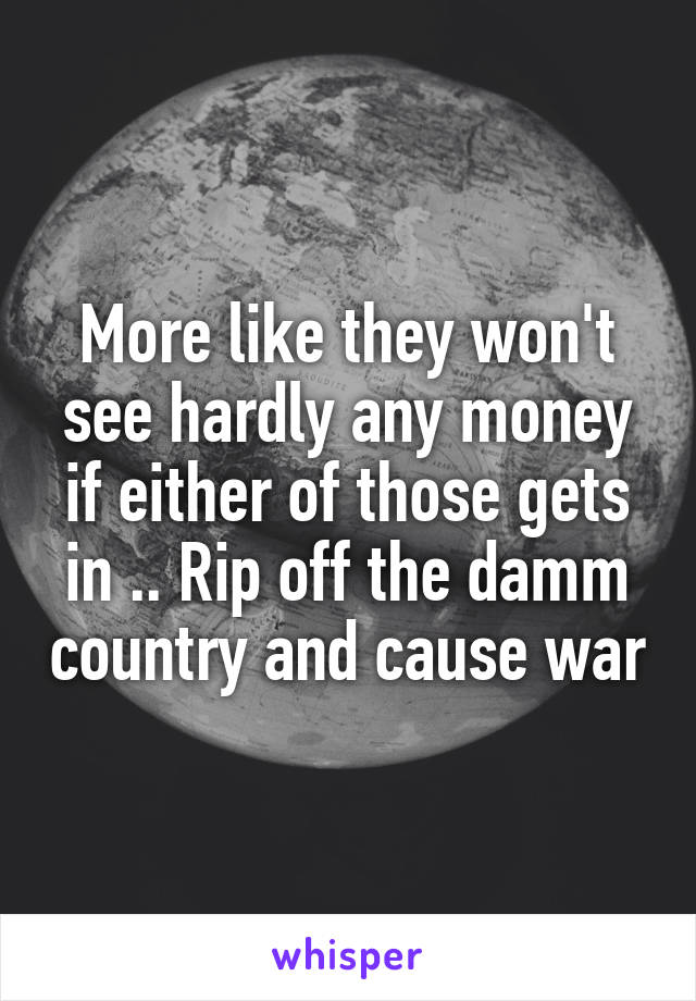 More like they won't see hardly any money if either of those gets in .. Rip off the damm country and cause war