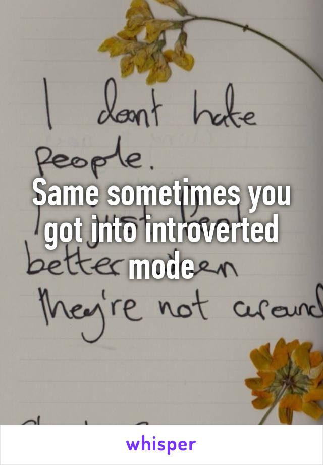 Same sometimes you got into introverted mode