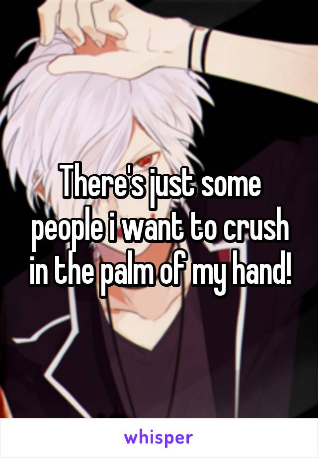 There's just some people i want to crush in the palm of my hand!