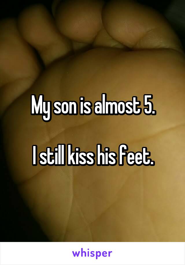      My son is almost 5.       
I still kiss his feet.