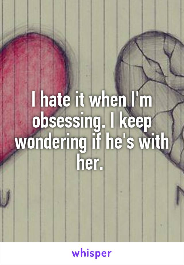 I hate it when I'm obsessing. I keep wondering if he's with her. 