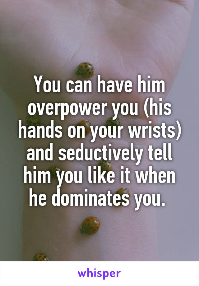 You can have him overpower you (his hands on your wrists) and seductively tell him you like it when he dominates you. 