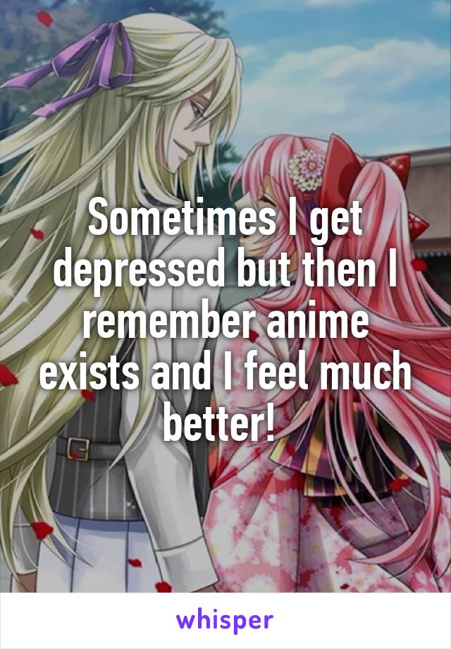 Sometimes I get depressed but then I remember anime exists and I feel much better! 