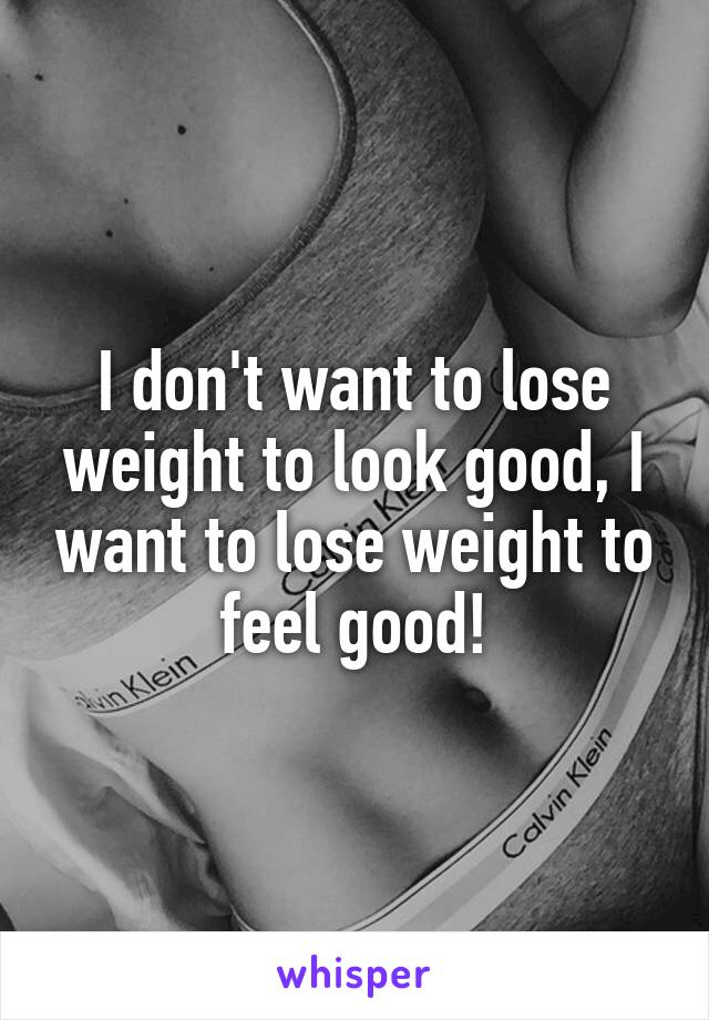 I don't want to lose weight to look good, I want to lose weight to feel good!