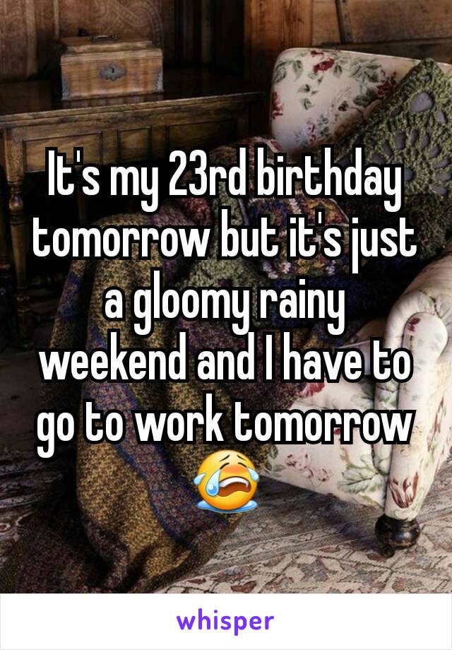 It's my 23rd birthday tomorrow but it's just a gloomy rainy weekend and I have to go to work tomorrow 😭