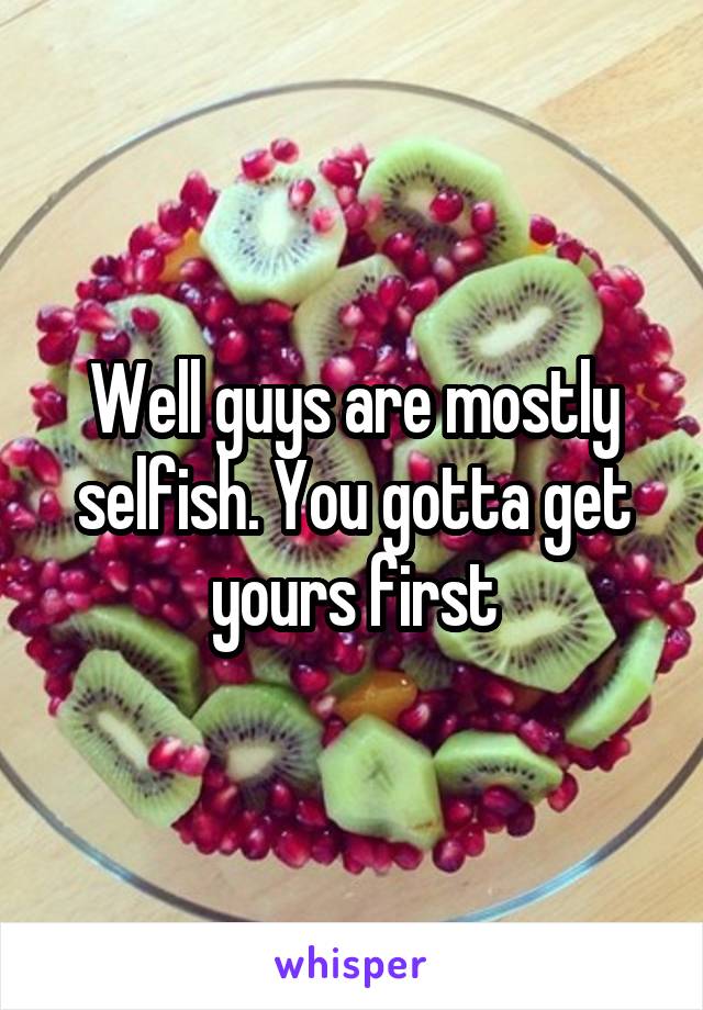 Well guys are mostly selfish. You gotta get yours first