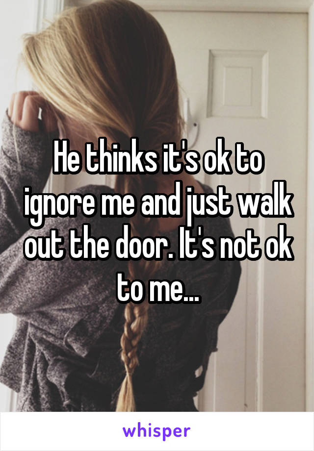 He thinks it's ok to ignore me and just walk out the door. It's not ok to me...