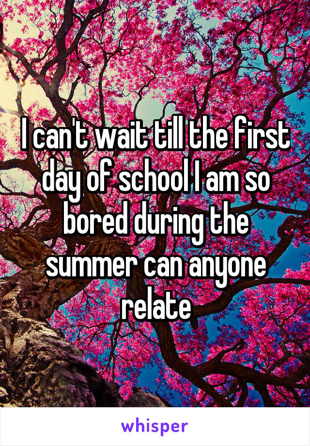 I can't wait till the first day of school I am so bored during the summer can anyone relate