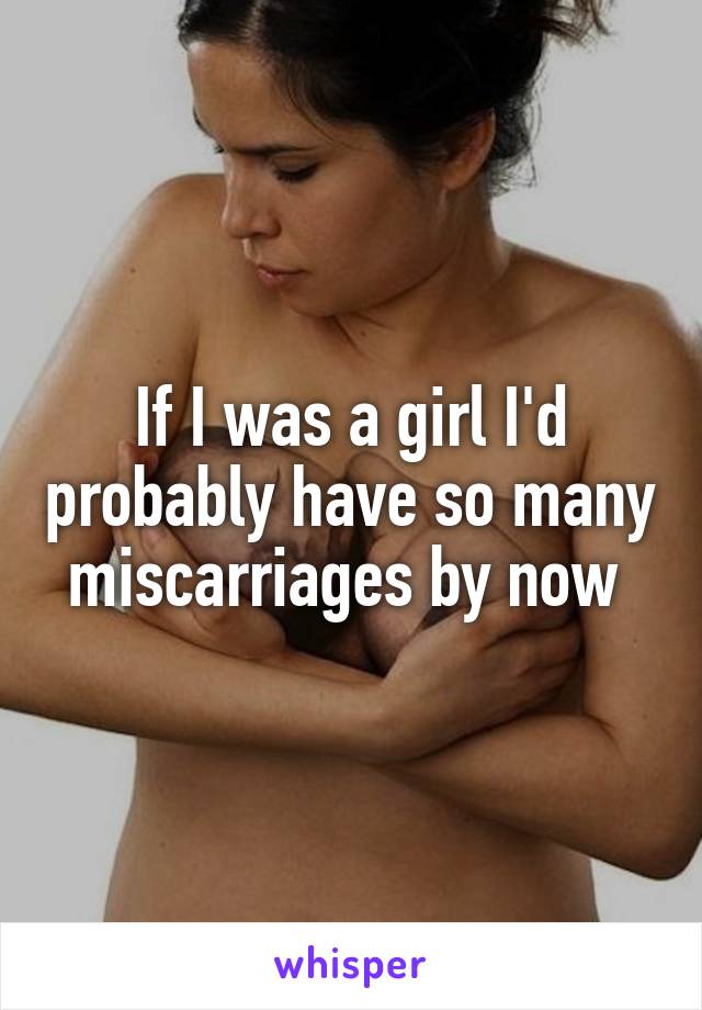 If I was a girl I'd probably have so many miscarriages by now 