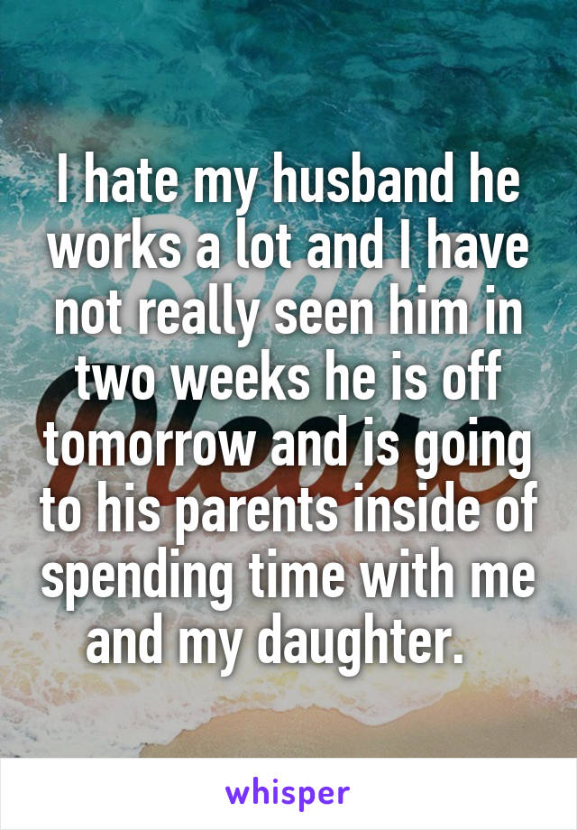 I hate my husband he works a lot and I have not really seen him in two weeks he is off tomorrow and is going to his parents inside of spending time with me and my daughter.  
