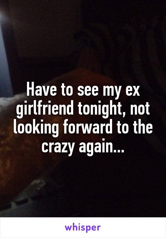 Have to see my ex girlfriend tonight, not looking forward to the crazy again...