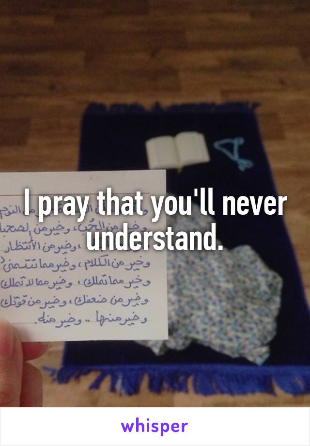 I pray that you'll never understand.