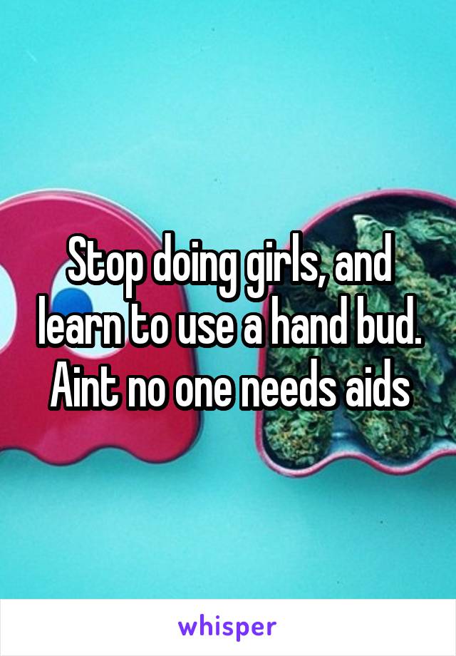 Stop doing girls, and learn to use a hand bud. Aint no one needs aids
