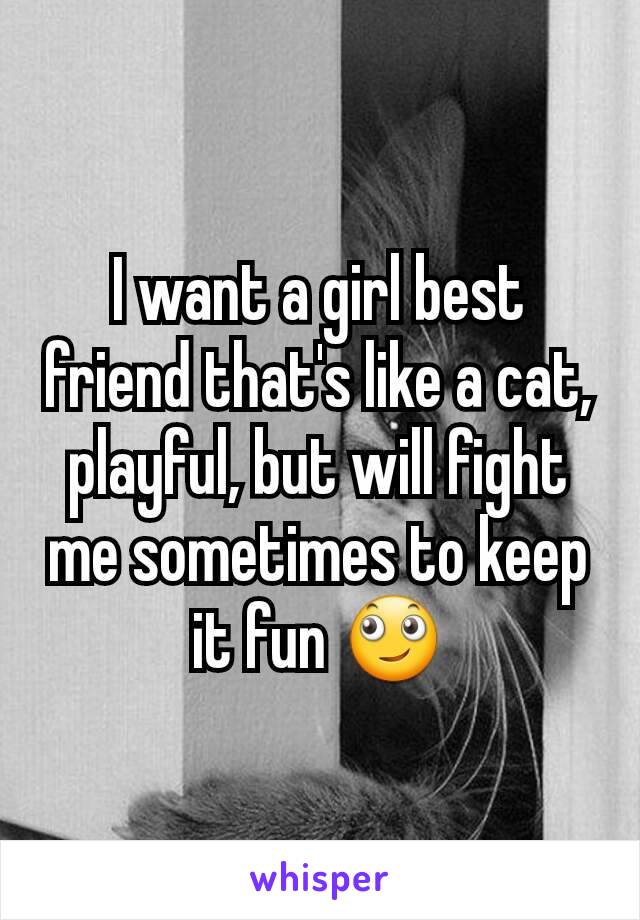 I want a girl best friend that's like a cat, playful, but will fight me sometimes to keep it fun 🙄
